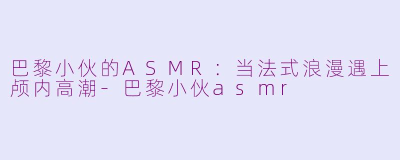巴黎小伙的ASMR:当法式浪漫遇上颅内高潮-巴黎小伙asmr