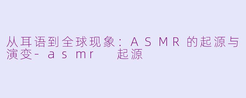 从耳语到全球现象:ASMR的起源与演变-asmr 起源