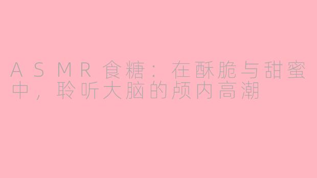 ASMR食糖:在酥脆与甜蜜中,聆听大脑的颅内高潮