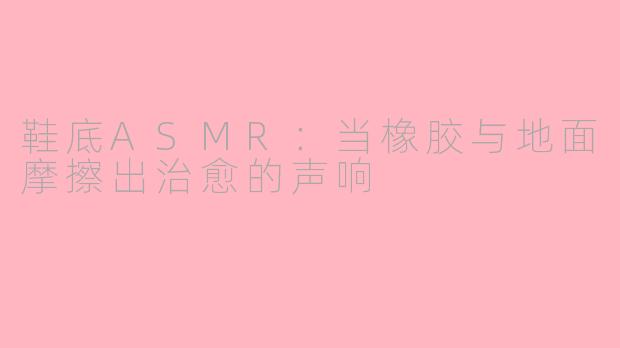 鞋底ASMR:当橡胶与地面摩擦出治愈的声响