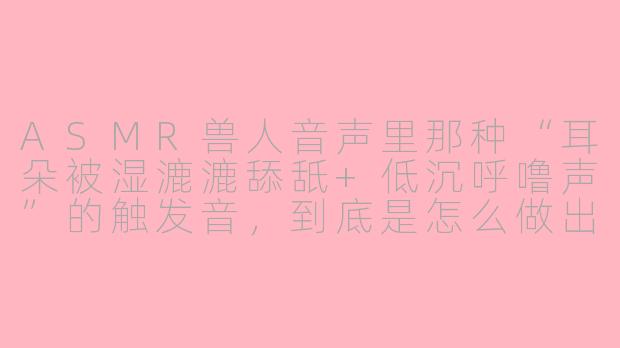 ASMR兽人音声里那种“耳朵被湿漉漉舔舐+低沉呼噜声”的触发音，到底是怎么做出来的？真的有人录吗？