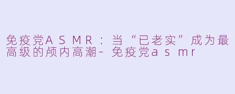 免疫党ASMR:当“已老实”成为最高级的颅内高潮-免疫党asmr