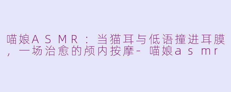 喵娘ASMR:当猫耳与低语撞进耳膜,一场治愈的颅内按摩-喵娘asmr