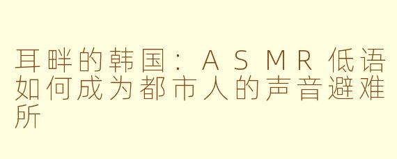 耳畔的韩国:ASMR低语如何成为都市人的声音避难所