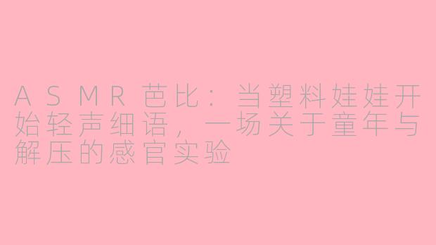 ASMR芭比:当塑料娃娃开始轻声细语,一场关于童年与解压的感官实验