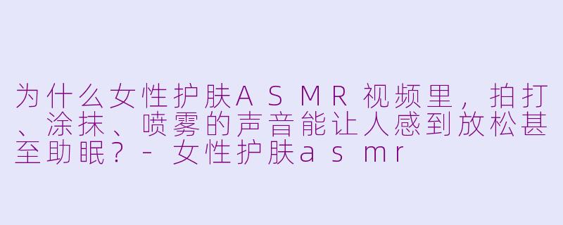为什么女性护肤ASMR视频里，拍打、涂抹、喷雾的声音能让人感到放松甚至助眠？-女性护肤asmr