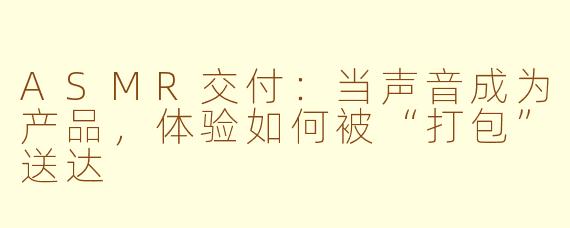 ASMR交付:当声音成为产品,体验如何被“打包”送达