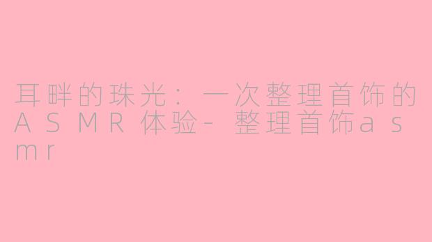 耳畔的珠光:一次整理首饰的ASMR体验-整理首饰asmr