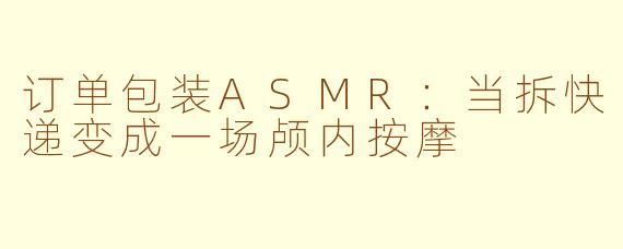 订单包装ASMR：当拆快递变成一场颅内按摩