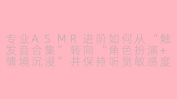 专业ASMR进阶如何从“触发音合集”转向“角色扮演+情境沉浸”并保持听觉敏感度不脱敏?-专业asmr进阶