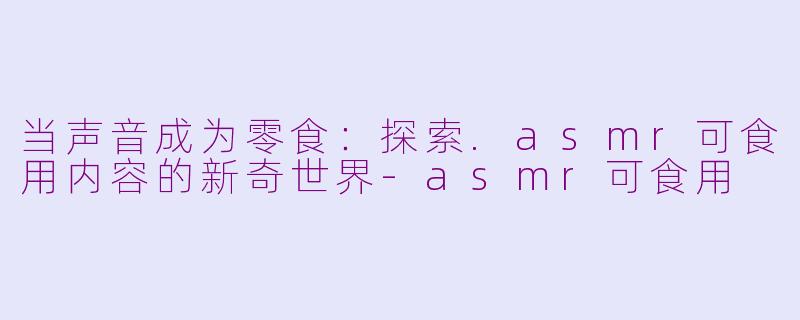 当声音成为零食:探索.asmr可食用内容的新奇世界-asmr可食用