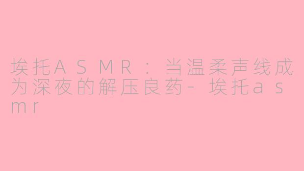 埃托ASMR:当温柔声线成为深夜的解压良药-埃托asmr
