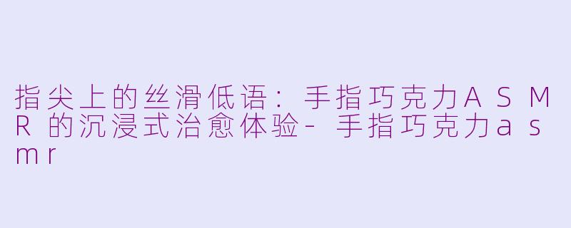 指尖上的丝滑低语:手指巧克力ASMR的沉浸式治愈体验-手指巧克力asmr