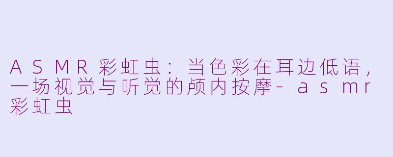 ASMR彩虹虫：当色彩在耳边低语，一场视觉与听觉的颅内按摩-asmr彩虹虫