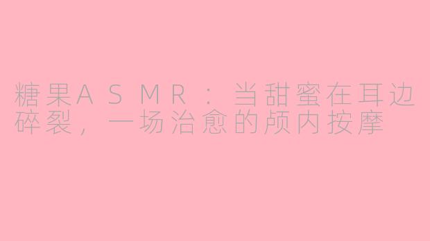 糖果ASMR:当甜蜜在耳边碎裂,一场治愈的颅内按摩