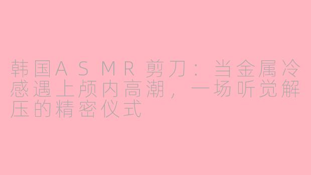 韩国ASMR剪刀：当金属冷感遇上颅内高潮，一场听觉解压的精密仪式