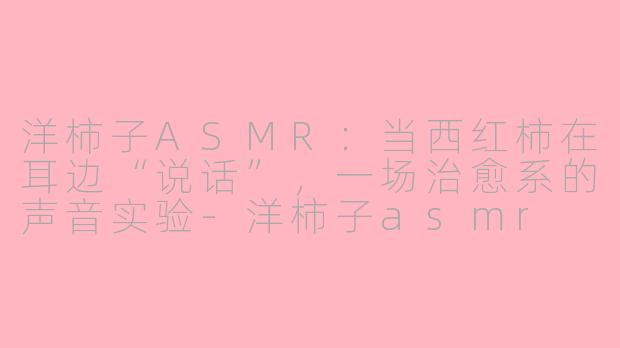 洋柿子ASMR:当西红柿在耳边“说话”,一场治愈系的声音实验-洋柿子asmr