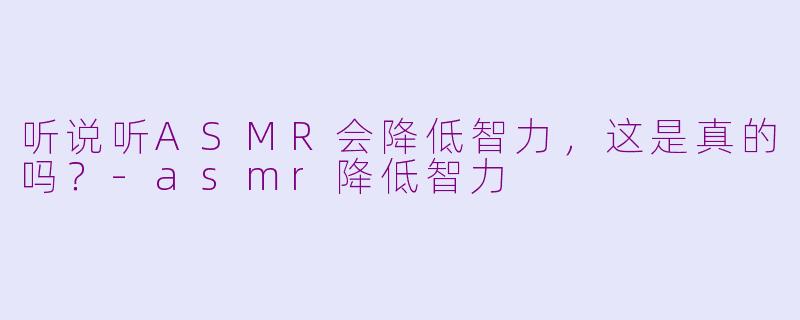 听说听ASMR会降低智力，这是真的吗？-asmr降低智力