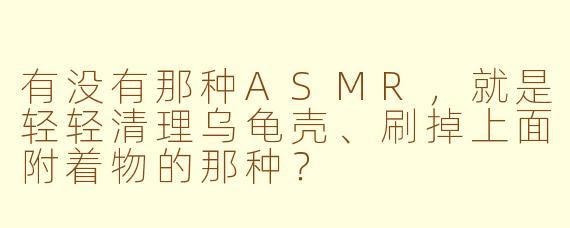 有没有那种ASMR,就是轻轻清理乌龟壳、刷掉上面附着物的那种?