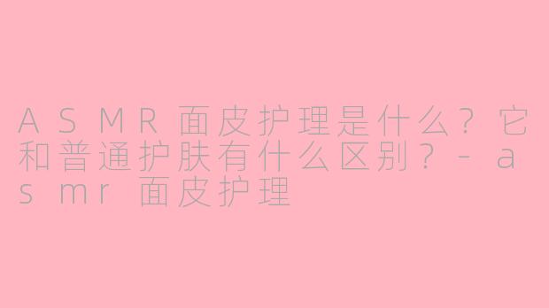 ASMR面皮护理是什么？它和普通护肤有什么区别？