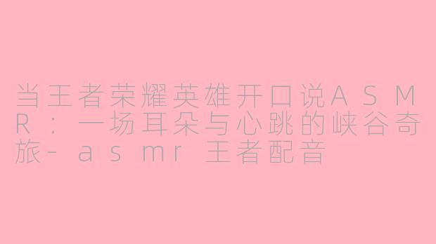 当王者荣耀英雄开口说ASMR:一场耳朵与心跳的峡谷奇旅-asmr王者配音