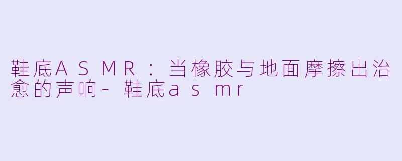鞋底ASMR:当橡胶与地面摩擦出治愈的声响-鞋底asmr