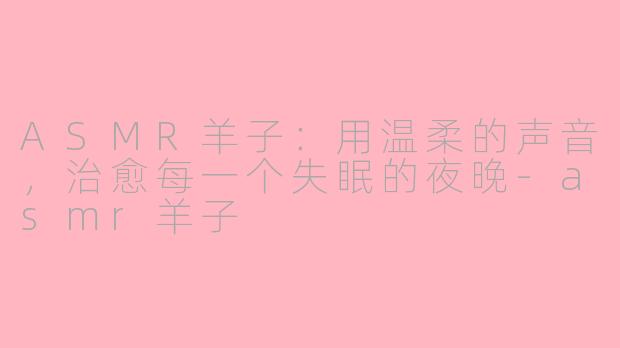 ASMR羊子:用温柔的声音,治愈每一个失眠的夜晚-asmr羊子