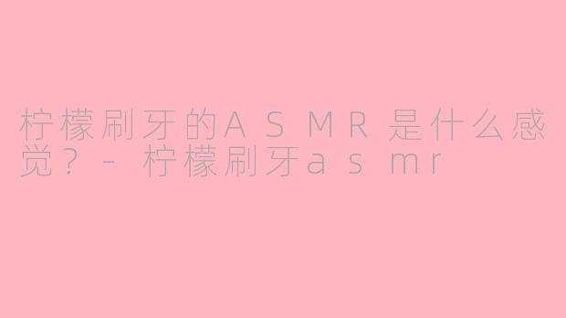 柠檬刷牙的ASMR是什么感觉？-柠檬刷牙asmr