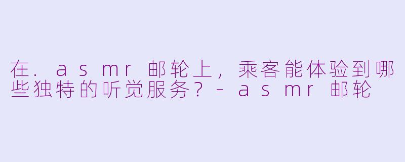在.asmr邮轮上，乘客能体验到哪些独特的听觉服务？-asmr邮轮