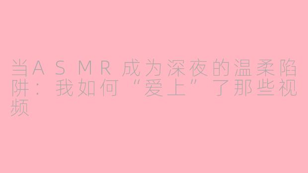 当ASMR成为深夜的温柔陷阱:我如何“爱上”了那些视频