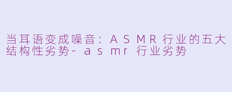 当耳语变成噪音：ASMR行业的五大结构性劣势