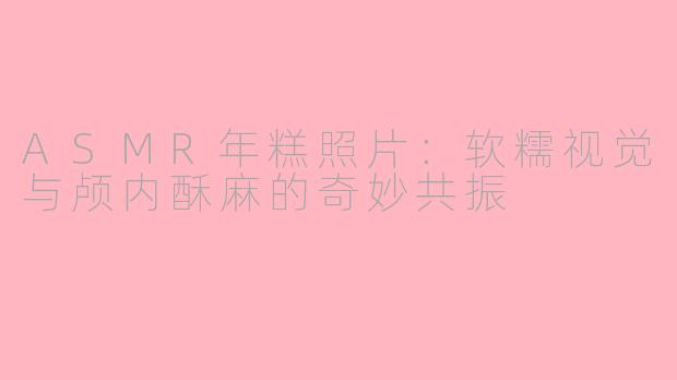 ASMR年糕照片:软糯视觉与颅内酥麻的奇妙共振