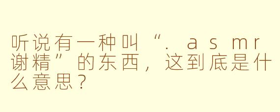 听说有一种叫“.asmr谢精”的东西,这到底是什么意思?