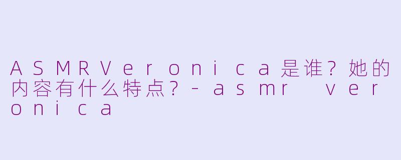 ASMRVeronica是谁?她的内容有什么特点?-asmr veronica