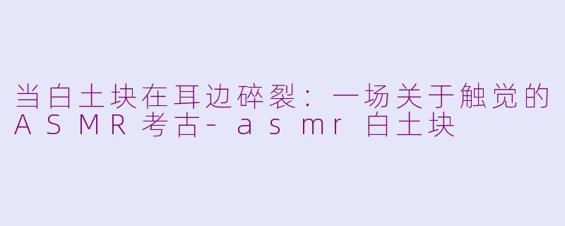 当白土块在耳边碎裂:一场关于触觉的ASMR考古-asmr白土块