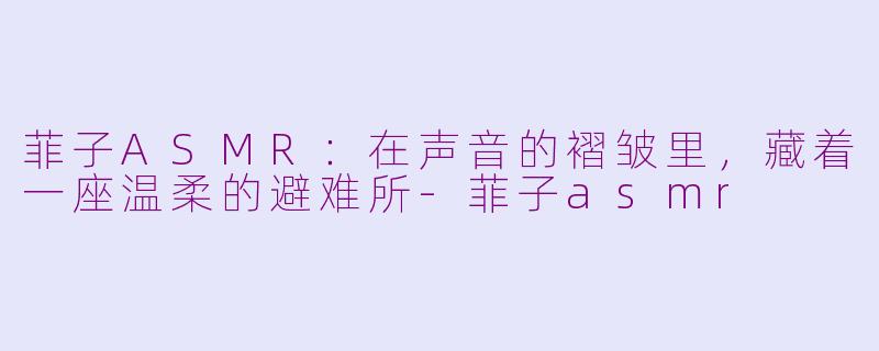 菲子ASMR:在声音的褶皱里,藏着一座温柔的避难所-菲子asmr
