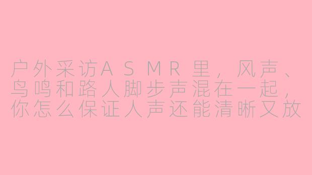 户外采访ASMR里，风声、鸟鸣和路人脚步声混在一起，你怎么保证人声还能清晰又放松？-户外采访asmr