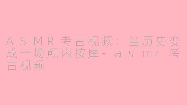 ASMR考古视频:当历史变成一场颅内按摩-asmr考古视频