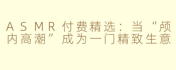 ASMR付费精选:当“颅内高潮”成为一门精致生意