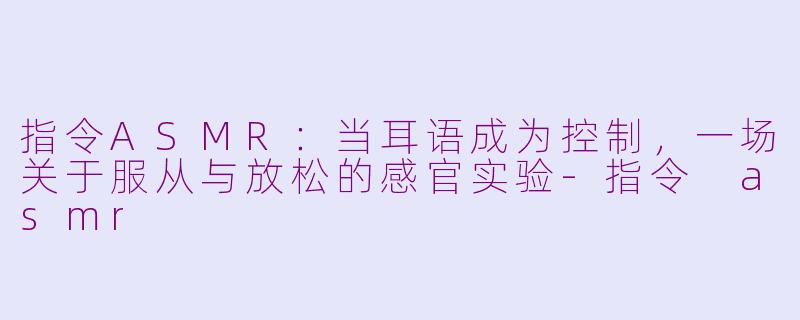 指令ASMR:当耳语成为控制,一场关于服从与放松的感官实验-指令 asmr