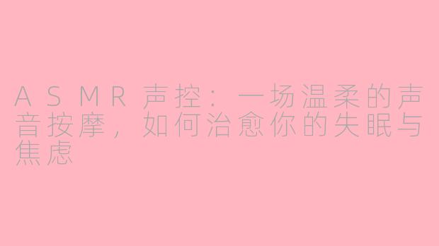 ASMR声控:一场温柔的声音按摩,如何治愈你的失眠与焦虑