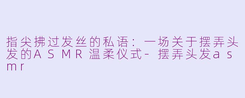 指尖拂过发丝的私语:一场关于摆弄头发的ASMR温柔仪式-摆弄头发asmr