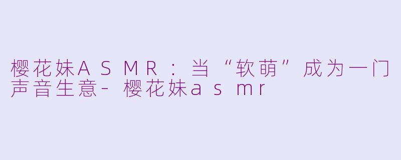 樱花妹ASMR:当“软萌”成为一门声音生意-樱花妹asmr