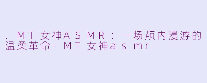 .MT女神ASMR:一场颅内漫游的温柔革命-MT女神asmr