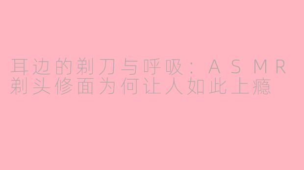 耳边的剃刀与呼吸:ASMR剃头修面为何让人如此上瘾