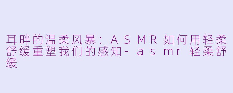 耳畔的温柔风暴:ASMR如何用轻柔舒缓重塑我们的感知-asmr轻柔舒缓