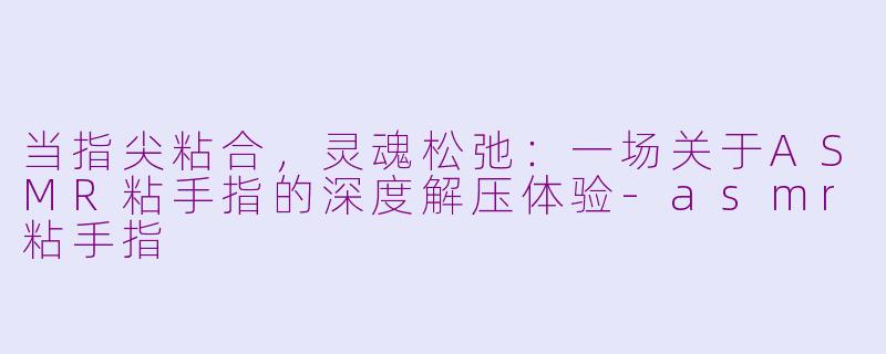 当指尖粘合，灵魂松弛：一场关于ASMR粘手指的深度解压体验-asmr粘手指