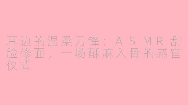 耳边的温柔刀锋：ASMR刮脸修面，一场酥麻入骨的感官仪式