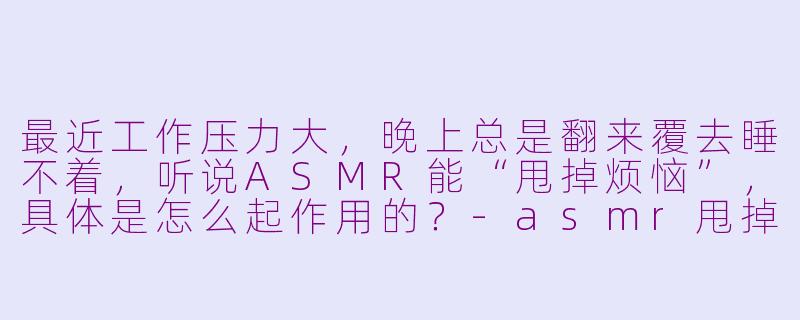 最近工作压力大,晚上总是翻来覆去睡不着,听说ASMR能“甩掉烦恼”,具体是怎么起作用的?-asmr甩掉烦恼
