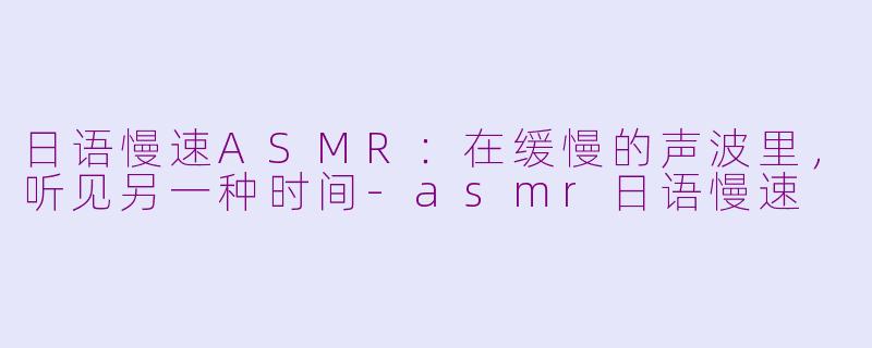 日语慢速ASMR:在缓慢的声波里,听见另一种时间-asmr日语慢速
